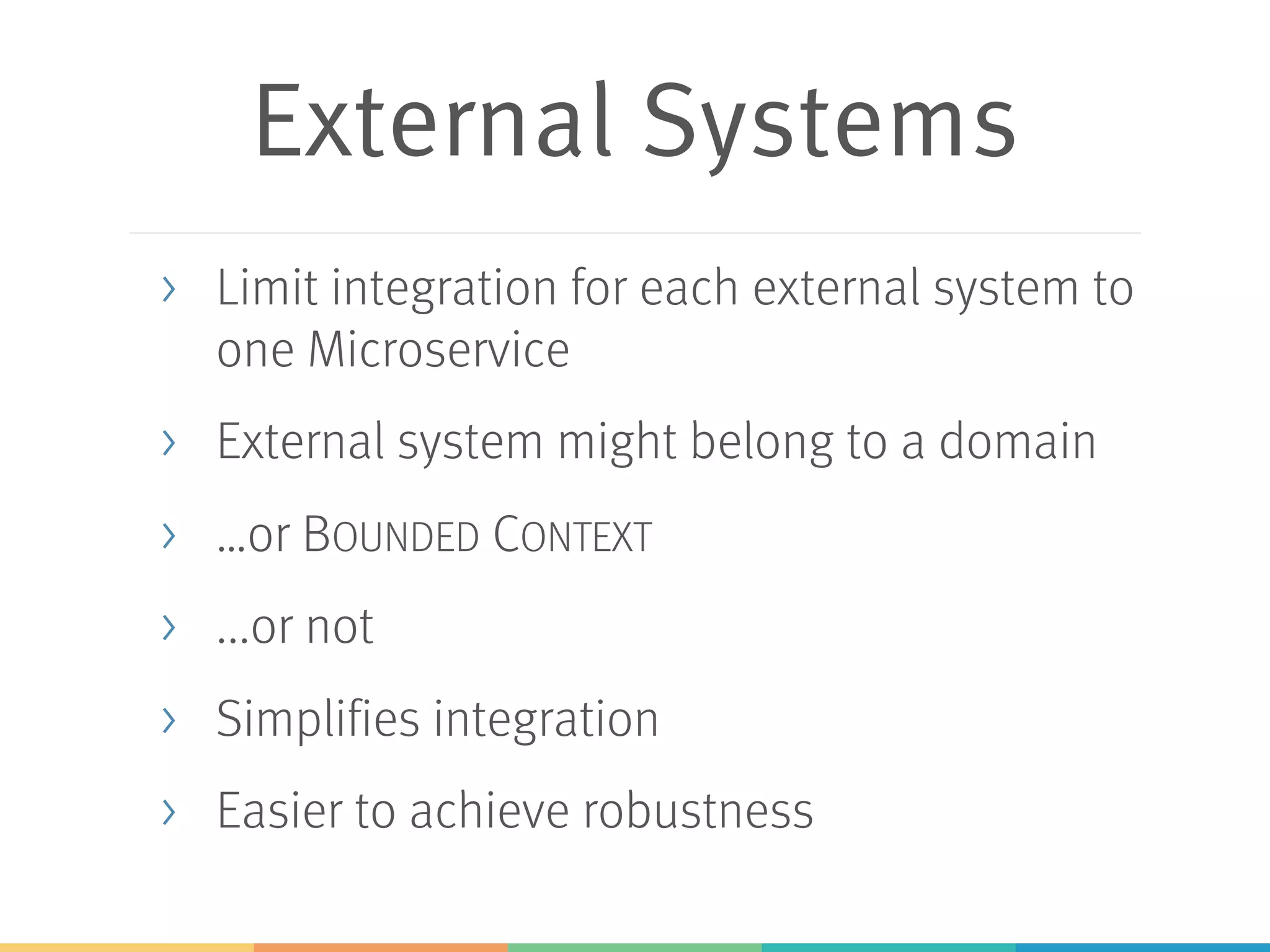 External Systems
> Limit integration for each external system to
one Microservice
> External system might belong to a domain
> …or BOUNDED CONTEXT
> ...or not
> Simplifies integration
> Easier to achieve robustness
 