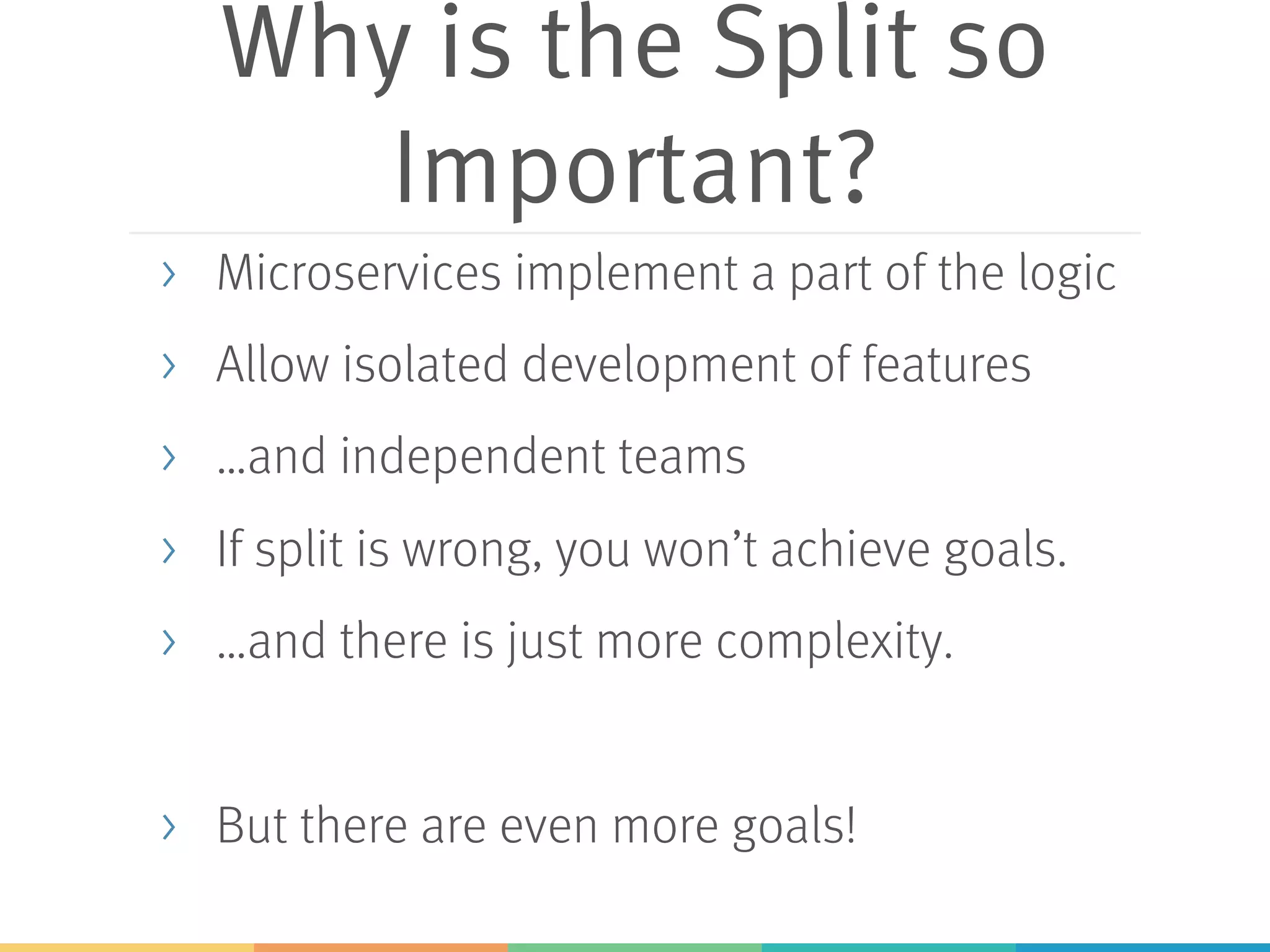 Why is the Split so
Important?
> Microservices implement a part of the logic
> Allow isolated development of features
> …and independent teams
> If split is wrong, you won’t achieve goals.
> …and there is just more complexity.
> But there are even more goals!
 