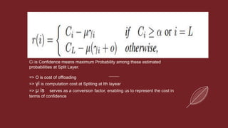 Ci is Confidence means maximum Probability among these estimated
probabilities at Split Layer.
=> O is cost of offloading
=> γi is computation cost at Spliting at Ith layear
=> µ is serves as a conversion factor, enabling us to represent the cost in
terms of confidence