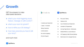 ➔ Pre Launch Testing
➔ Testing for iOS
➔ Up to 8 Variations per Experiment
➔ Unlimited # of Experiments
➔ Any App Page Element + Multivariate
➔ Detailed Metrics on users behaviour
➔ ICP Targeting & Traﬃc Routing Settings
➔ Benchmarks & Co-managed Services
-
-
4 variations per Experiment
1 global + 5 localized
Testing 5 elements
Limited analytics
No control & targeting
Only tech Support
Growth
GET the answers to make
data-based decisions
● what’s your most triggering visual,
feature, message or call to action?
● what’s your room for growth?
● how to reﬁne your UA strategy?
● how many seconds you have to tell
your story?
and much more
splitmetrics.com
 