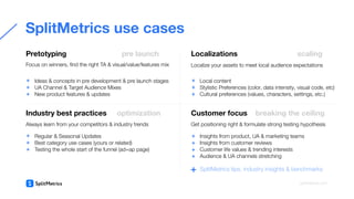 Ideas & concepts in pre development & pre launch stages
UA Channel & Target Audience Mixes
New product features & updates
+
+
+
Regular & Seasonal Updates
Best category use cases (yours or related)
Testing the whole start of the funnel (ad+ap page)
SplitMetrics use cases
Pretotyping pre launch
Focus on winners, ﬁnd the right TA & visual/value/features mix
Industry best practices optimization
Always learn from your competitors & industry trends
Local content
Stylistic Preferences (color, data intensity, visual code, etc)
Cultural preferences (values, characters, settings, etc.)
SplitMetrics tips, industry insights & benchmarks
+
Localize your assets to meet local audience expectations
Localizations scaling
Get positioning right & formulate strong testing hypothesis
Customer focus breaking the ceiling
splitmetrics.com
+
+
+
+
+
+
Insights from product, UA & marketing teams
Insights from customer reviews
Customer life values & trending interests
Audience & UA channels stretching
+
+
+
+
 