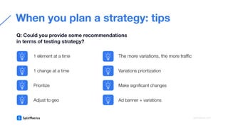 When you plan a strategy: tips
Q: Could you provide some recommendations
in terms of testing strategy?
splitmetrics.com
1 element at a time
1 change at a time
Prioritize
Variations prioritization
Make signiﬁcant changes
Ad banner + variations
Adjust to geo
The more variations, the more traﬃc
 