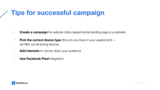  
Create a campaign for website clicks (experimental landing page is a website)
Pick the correct device type (the one you have in your experiment) —
we ﬁlter out all wrong devices
Add interests to narrow down your audience
Use Facebook Pixel Integration
Tips for successful campaign
splitmetrics.com
 