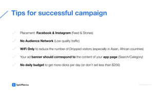  
Placement: Facebook & Instagram (Feed & Stories)
No Audience Network (Low quality traﬃc)
WiFi Only to reduce the number of Dropped visitors (especially in Asian, African countries)
Your ad banner should correspond to the content of your app page (Search/Category)
No daily budget to get more clicks per day (or don’t set less than $200)
Tips for successful campaign
splitmetrics.com
 