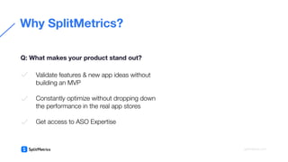 Why SplitMetrics?
Q: What makes your product stand out?
Validate features & new app ideas without
building an MVP
Constantly optimize without dropping down
the performance in the real app stores
Get access to ASO Expertise
splitmetrics.com
 