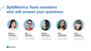 SplitMetrics Team members
who will answer your questions
Zhanna
Radovnya
Success Manager
Alex
Laptenok
Success Manager
Valeria
Kuharenko
Account Executive
Mari
Tripolskaya
Account Executive
Lina
Danilchik
Marketing Manager
splitmetrics.com
 