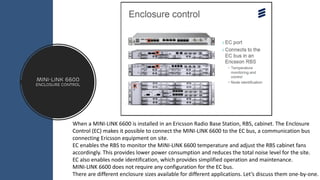 MINI-LINK 6600
ENCLOSURE CONTROL
When a MINI-LINK 6600 is installed in an Ericsson Radio Base Station, RBS, cabinet. The Enclosure
Control (EC) makes it possible to connect the MINI-LINK 6600 to the EC bus, a communication bus
connecting Ericsson equipment on site.
EC enables the RBS to monitor the MINI-LINK 6600 temperature and adjust the RBS cabinet fans
accordingly. This provides lower power consumption and reduces the total noise level for the site.
EC also enables node identification, which provides simplified operation and maintenance.
MINI-LINK 6600 does not require any configuration for the EC bus.
There are different enclosure sizes available for different applications. Let’s discuss them one-by-one.
 