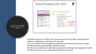 Plug-in Units
node processor unit
NPU
The Node Processor Unit, NPU, is the central processor of the node. It also stores the
software, configuration, and licenses for the node.
It has an IP router for the management network, and a switch for the Ethernet traffic.
The NPU holds the synchronization reference clocks.
The NPU is a mandatory unit and holds termination for Ethernet and management traffic.
The NPU also has user input and output interfaces on the front.
 