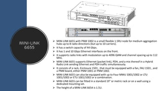 MINI-LINK
6655
➢ MINI-LINK 6655 with PNM 1002 is a small flexible 1.5RU node for medium aggregation
hubs up to 8 radio directions (but up to 10 carriers).
➢ It has a switch capacity of 44 Gbps.
➢ It has 1 and 10 Gbps Ethernet interfaces on the front.
➢ It supports radio links with modulation up to 4096 QAM and channel spacing up to 112
MHz.
➢ MINI-LINK 6655 supports Ethernet (packet link), PDH, and a mix thereof in a Hybrid
Radio Link sending Ethernet and PDH traffic simultaneously.
➢ It consists of a rack, Enclosure 1501 , that must be equipped with a fan, FAU 1501 , and
a PNM board, either PNM 1001 or PNM 1002.
➢ MINI-LINK 6655 can also be equipped with up to Four MMU 1001/1002 or LTU
1001/1002 or ETU 1001/1002 or a combination.
➢ MINI-LINK 6655 can be fitted in a standard 19" or metric rack or on a wall using a
dedicated mounting set.
➢ The height of a MINI-LINK 6654 is 1.5U.
 
