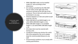 Cooling and
spacing
requirements
• MINI-LINK 6600 nodes can be installed
inside 19” rack according to their
dimensions
• Air-cooling is provided by the FAN UNIT .
The air enters at the right side of the
enclosure and exits at the left side of the
enclosure. The air inlet and outlet must not
be blocked in any way.
• Distance between air inlet and outlet to wall
must be ≥ 20 mm.
• MINI-LINK 6651/2 and 6654 height is 1U
while MINI-LINK 6655 height is 1.5U.
• MINI-LINK 6691 height is 1U and 6693
height is 1.5U while MINI-LINK 6692 height
is 3U.
• All empty slots must be covered with
dummy units.
• Insufficient cooling may shorten the useful
life of the equipment. Be sure to always
keep the recommended distance to any
wall.
• Environmental conditions must comply with
cooling specifications.
 