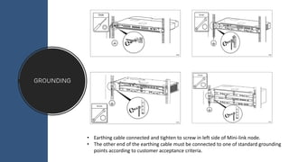grounding
• Earthing cable connected and tighten to screw in left side of Mini-link node.
• The other end of the earthing cable must be connected to one of standard grounding
points according to customer acceptance criteria.
 