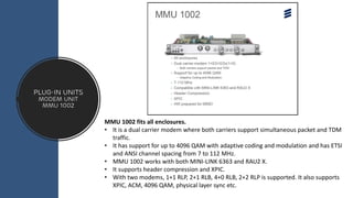 Plug-in Units
modem unit
MMU 1002
MMU 1002 fits all enclosures.
• It is a dual carrier modem where both carriers support simultaneous packet and TDM
traffic.
• It has support for up to 4096 QAM with adaptive coding and modulation and has ETSI
and ANSI channel spacing from 7 to 112 MHz.
• MMU 1002 works with both MINI-LINK 6363 and RAU2 X.
• It supports header compression and XPIC.
• With two modems, 1+1 RLP, 2+1 RLB, 4+0 RLB, 2+2 RLP is supported. It also supports
XPIC, ACM, 4096 QAM, physical layer sync etc.
 