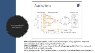 MINI-LINK 6600
APPLICATIONS
MINI-LINK 6600 can be used for packet and or PDH transport in any application. The most
common application is back hauling in cellular networks.
MINI-LINK 6600 fits both at end sites and at small to large aggregation sites. It can transport
traffic for all kinds of mobile networks.
Other applications are fixed operator networks, enterprise networks and government networks.
 