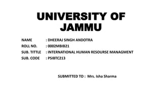 UNIVERSITY OF
JAMMU
NAME : DHEERAJ SINGH ANDOTRA
ROLL NO. : 0002MBIB21
SUB. TITTLE : INTERNATIONAL HUMAN RESOURSE MANAGMENT
SUB. CODE : PSIBTC213
SUBMITTED TO : Mrs. Isha Sharma
 