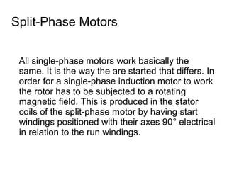 Split-Phase Motors


 All single-phase motors work basically the
 same. It is the way the are started that differs. In
 order for a single-phase induction motor to work
 the rotor has to be subjected to a rotating
 magnetic field. This is produced in the stator
 coils of the split-phase motor by having start
 windings positioned with their axes 90° electrical
 in relation to the run windings.
 