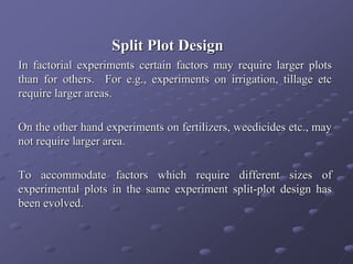 Split Plot Design
In factorial experiments certain factors may require larger plots
than for others. For e.g., experiments on irrigation, tillage etc
require larger areas.
On the other hand experiments on fertilizers, weedicides etc., may
not require larger area.
To accommodate factors which require different sizes of
experimental plots in the same experiment split-plot design has
been evolved.
 