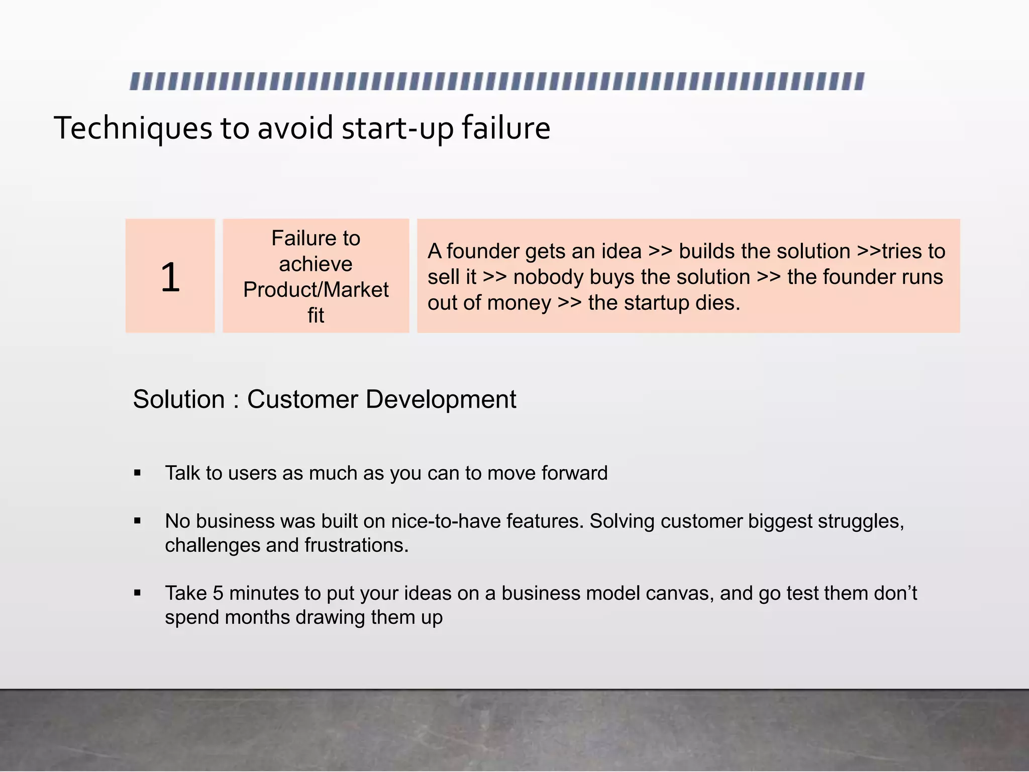 Failure to
achieve
Product/Market
fit
A founder gets an idea >> builds the solution >>tries to
sell it >> nobody buys the solution >> the founder runs
out of money >> the startup dies.
 Talk to users as much as you can to move forward
 No business was built on nice-to-have features. Solving customer biggest struggles,
challenges and frustrations.
 Take 5 minutes to put your ideas on a business model canvas, and go test them don’t
spend months drawing them up
Solution : Customer Development
1
Techniques to avoid start-up failure
 