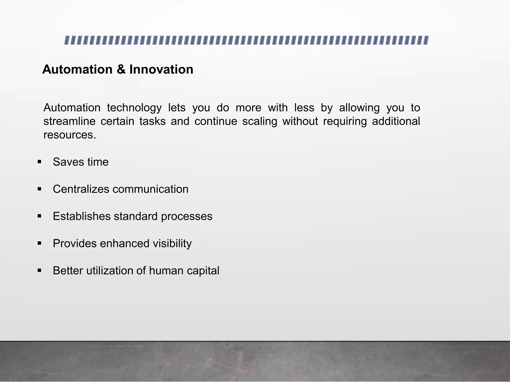 Automation & Innovation
Automation technology lets you do more with less by allowing you to
streamline certain tasks and continue scaling without requiring additional
resources.
 Saves time
 Centralizes communication
 Establishes standard processes
 Provides enhanced visibility
 Better utilization of human capital
 
