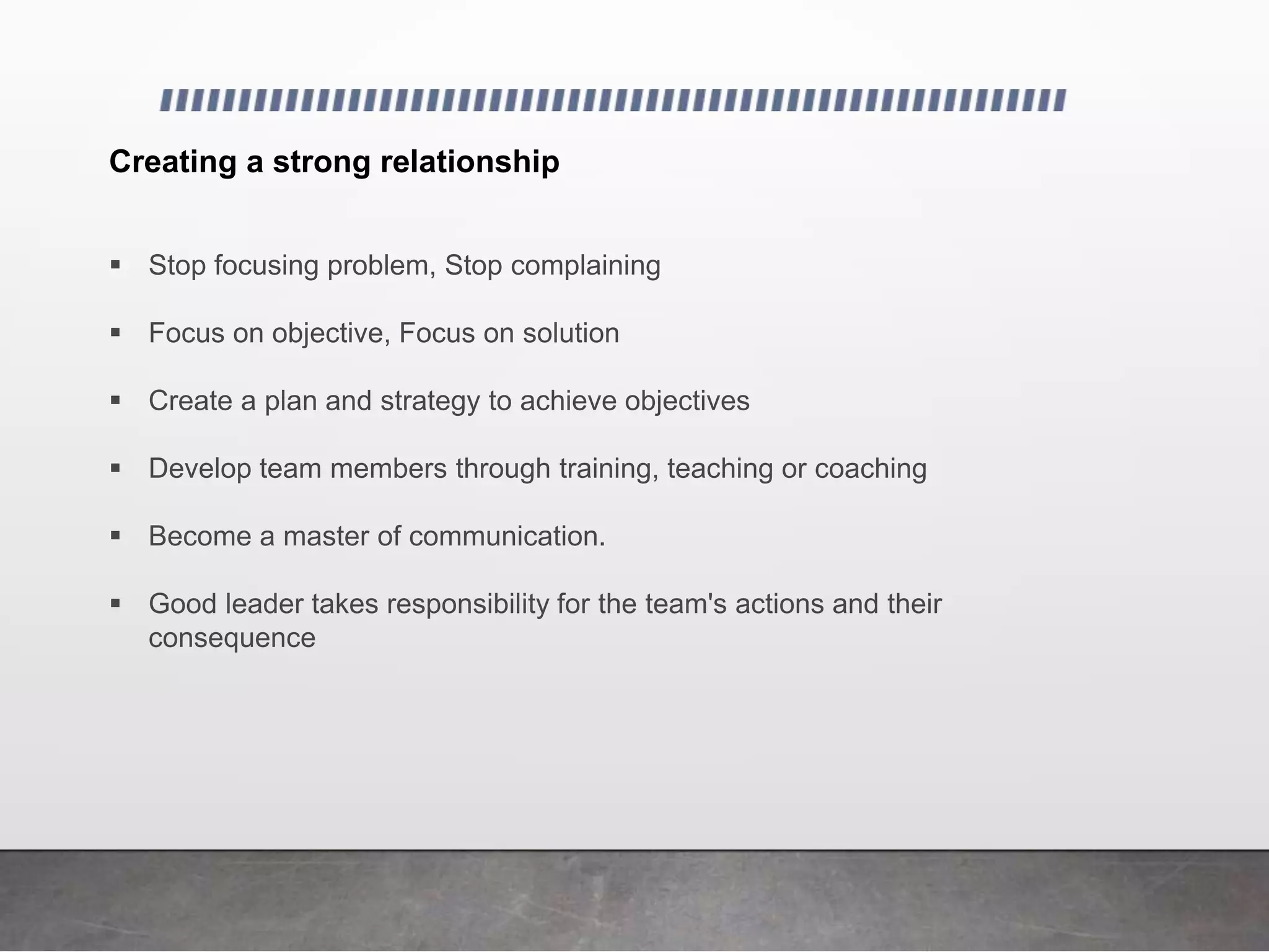Creating a strong relationship
 Stop focusing problem, Stop complaining
 Focus on objective, Focus on solution
 Create a plan and strategy to achieve objectives
 Develop team members through training, teaching or coaching
 Become a master of communication.
 Good leader takes responsibility for the team's actions and their
consequence
 