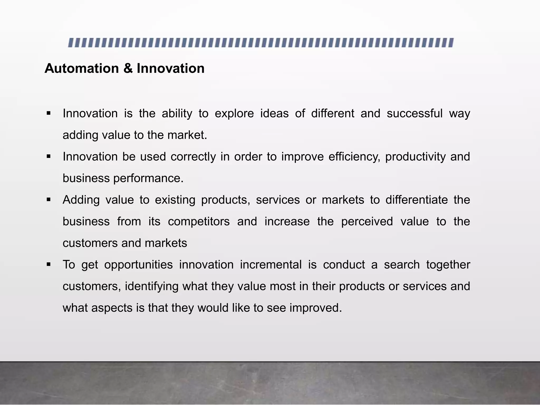 Automation & Innovation
 Innovation is the ability to explore ideas of different and successful way
adding value to the market.
 Innovation be used correctly in order to improve efficiency, productivity and
business performance.
 Adding value to existing products, services or markets to differentiate the
business from its competitors and increase the perceived value to the
customers and markets
 To get opportunities innovation incremental is conduct a search together
customers, identifying what they value most in their products or services and
what aspects is that they would like to see improved.
 