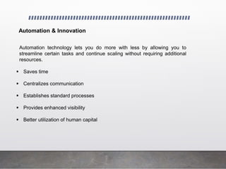 Automation & Innovation
Automation technology lets you do more with less by allowing you to
streamline certain tasks and continue scaling without requiring additional
resources.
 Saves time
 Centralizes communication
 Establishes standard processes
 Provides enhanced visibility
 Better utilization of human capital
 