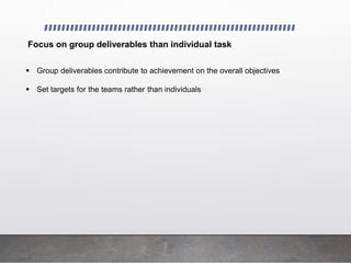 Focus on group deliverables than individual task
 Group deliverables contribute to achievement on the overall objectives
 Set targets for the teams rather than individuals
 