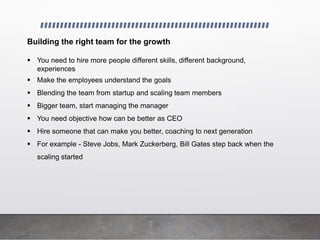 Building the right team for the growth
 You need to hire more people different skills, different background,
experiences
 Make the employees understand the goals
 Blending the team from startup and scaling team members
 Bigger team, start managing the manager
 You need objective how can be better as CEO
 Hire someone that can make you better, coaching to next generation
 For example - Steve Jobs, Mark Zuckerberg, Bill Gates step back when the
scaling started
 