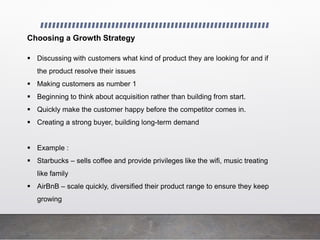 Choosing a Growth Strategy
 Discussing with customers what kind of product they are looking for and if
the product resolve their issues
 Making customers as number 1
 Beginning to think about acquisition rather than building from start.
 Quickly make the customer happy before the competitor comes in.
 Creating a strong buyer, building long-term demand
 Example :
 Starbucks – sells coffee and provide privileges like the wifi, music treating
like family
 AirBnB – scale quickly, diversified their product range to ensure they keep
growing
 
