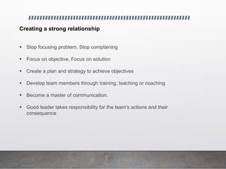 Creating a strong relationship
 Stop focusing problem, Stop complaining
 Focus on objective, Focus on solution
 Create a plan and strategy to achieve objectives
 Develop team members through training, teaching or coaching
 Become a master of communication.
 Good leader takes responsibility for the team's actions and their
consequence
 