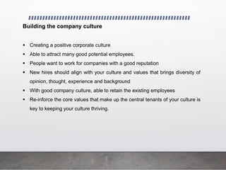 Building the company culture
 Creating a positive corporate culture
 Able to attract many good potential employees.
 People want to work for companies with a good reputation
 New hires should align with your culture and values that brings diversity of
opinion, thought, experience and background
 With good company culture, able to retain the existing employees
 Re-inforce the core values that make up the central tenants of your culture is
key to keeping your culture thriving.
 