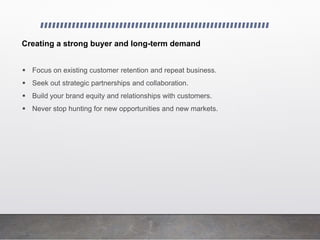 Creating a strong buyer and long-term demand
 Focus on existing customer retention and repeat business.
 Seek out strategic partnerships and collaboration.
 Build your brand equity and relationships with customers.
 Never stop hunting for new opportunities and new markets.
 