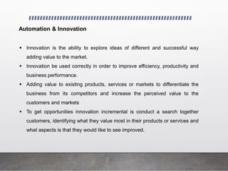 Automation & Innovation
 Innovation is the ability to explore ideas of different and successful way
adding value to the market.
 Innovation be used correctly in order to improve efficiency, productivity and
business performance.
 Adding value to existing products, services or markets to differentiate the
business from its competitors and increase the perceived value to the
customers and markets
 To get opportunities innovation incremental is conduct a search together
customers, identifying what they value most in their products or services and
what aspects is that they would like to see improved.
 