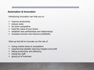 Automation & Innovation
Introducing innovation can help you to:
 improve productivity
 reduce costs
 be more competitive
 build the value of your brand
 establish new partnerships and relationships
 increase turnover and improve profitability
Start-up that fail to innovate run the risk of:
 losing market share to competitors
 experiencing steadily reducing margins and profit
 falling productivity and efficiency
 losing key staff
 going out of business
 