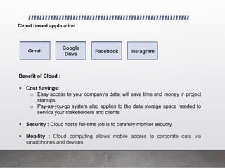 Cloud based application
Gmail Google Drive Facebook Instagram
Gmail
Google
Drive
Facebook
Benefit of Cloud :
 Cost Savings:
o Easy access to your company's data, will save time and money in project
startups
o Pay-as-you-go system also applies to the data storage space needed to
service your stakeholders and clients
 Security : Cloud host's full-time job is to carefully monitor security
 Mobility : Cloud computing allows mobile access to corporate data via
smartphones and devices
 
