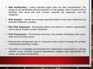  Risk identification : Listing potential project risks and their characteristics. The
results of risk identification are documented in a risk register, which includes a list of
identified risks along with their sources, potential risk responses, and risk
categories.
 Risk Analysis : Identify and manage potential problems that could undermine key
business initiatives or projects.
 Plan Risk Responses : Developing options and actions to enhance opportunities
and to reduce threats to project objectives.
 Plan Procurement : Procurement planning is the process of deciding what to buy,
when and from what source.
 Procurement management plan is a document that is used to manage the process
of finding and selecting a vendor.
 The ability to consolidate and document the fundamental components of a change
initiative: scope; schedule; resource requirements; budgets; risks; opportunities and
issues; and quality requirements.
 