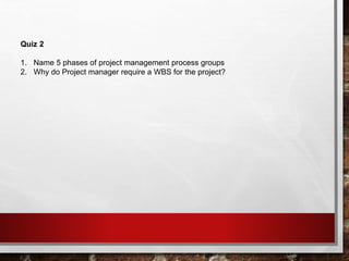 Quiz 2
1. Name 5 phases of project management process groups
2. Why do Project manager require a WBS for the project?
 