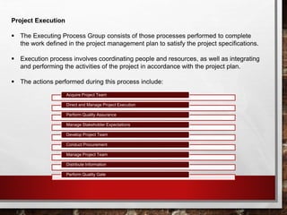 Project Execution
 The Executing Process Group consists of those processes performed to complete
the work defined in the project management plan to satisfy the project specifications.
 Execution process involves coordinating people and resources, as well as integrating
and performing the activities of the project in accordance with the project plan.
 The actions performed during this process include:
Acquire Project Team
Direct and Manage Project Execution
Perform Quality Assurance
Manage Stakeholder Expectations
Develop Project Team
Conduct Procurement
Manage Project Team
Distribute Information
Perform Quality Gate
 