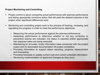 Project Monitoring and Controlling
 Project control is about comparing actual performance with planned performance
and taking appropriate corrective action that will yield the desired outcome in the
project when significant differences exist.
 Monitoring and controlling project work is the process of tracking, reviewing, and
regulating the progress in order to meet the performance objectives.
o Measuring the actual performance against the planned performance
o Assessing performance to determine whether or not any corrective or
preventive actions are indicated, the status is reported and/or appropriate
risk response plans are being executed.
o Maintaining an accurate, timely information base concerned with the project
output and its associated documentation till project completion
o Providing information to support status reporting, progress measurement
and forecasting
o Providing forecasts to update current cost and current schedule information
o Monitoring implementation of approved changes as they occur
 