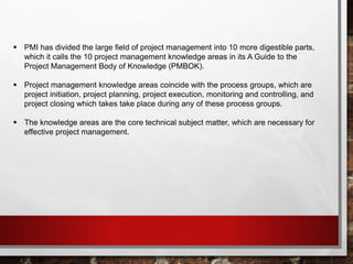  PMI has divided the large field of project management into 10 more digestible parts,
which it calls the 10 project management knowledge areas in its A Guide to the
Project Management Body of Knowledge (PMBOK).
 Project management knowledge areas coincide with the process groups, which are
project initiation, project planning, project execution, monitoring and controlling, and
project closing which takes take place during any of these process groups.
 The knowledge areas are the core technical subject matter, which are necessary for
effective project management.
 