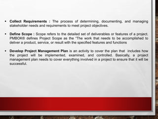 Collect Requirements : The process of determining, documenting, and managing
stakeholder needs and requirements to meet project objectives.
 Define Scope : Scope refers to the detailed set of deliverables or features of a project.
PMBOK® defines Project Scope as the “The work that needs to be accomplished to
deliver a product, service, or result with the specified features and functions
 Develop Project Management Plan is an activity to cover the plan that includes how
the project will be implemented, examined, and controlled. Basically, a project
management plan needs to cover everything involved in a project to ensure that it will be
successful.
 