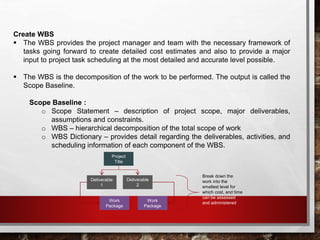 Create WBS
 The WBS provides the project manager and team with the necessary framework of
tasks going forward to create detailed cost estimates and also to provide a major
input to project task scheduling at the most detailed and accurate level possible.
 The WBS is the decomposition of the work to be performed. The output is called the
Scope Baseline.
Scope Baseline :
o Scope Statement – description of project scope, major deliverables,
assumptions and constraints.
o WBS – hierarchical decomposition of the total scope of work
o WBS Dictionary – provides detail regarding the deliverables, activities, and
scheduling information of each component of the WBS.
Project
Title
Deliverable
1
Deliverable
2
Work
Package
Work
Package
Break down the
work into the
smallest level for
which cost, and time
can be assessed
and administered
 