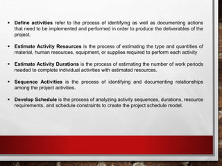  Define activities refer to the process of identifying as well as documenting actions
that need to be implemented and performed in order to produce the deliverables of the
project.
 Estimate Activity Resources is the process of estimating the type and quantities of
material, human resources, equipment, or supplies required to perform each activity
 Estimate Activity Durations is the process of estimating the number of work periods
needed to complete individual activities with estimated resources.
 Sequence Activities is the process of identifying and documenting relationships
among the project activities.
 Develop Schedule is the process of analyzing activity sequences, durations, resource
requirements, and schedule constraints to create the project schedule model.
 