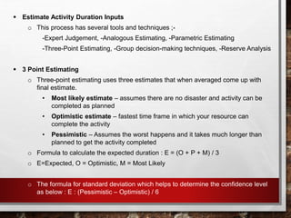  Estimate Activity Duration Inputs
o This process has several tools and techniques ;-
-Expert Judgement, -Analogous Estimating, -Parametric Estimating
-Three-Point Estimating, -Group decision-making techniques, -Reserve Analysis
 3 Point Estimating
o Three-point estimating uses three estimates that when averaged come up with
final estimate.
• Most likely estimate – assumes there are no disaster and activity can be
completed as planned
• Optimistic estimate – fastest time frame in which your resource can
complete the activity
• Pessimistic – Assumes the worst happens and it takes much longer than
planned to get the activity completed
o Formula to calculate the expected duration : E = (O + P + M) / 3
o E=Expected, O = Optimistic, M = Most Likely
o The formula for standard deviation which helps to determine the confidence level
as below : E : (Pessimistic – Optimistic) / 6
 