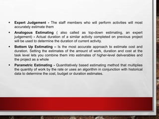  Expert Judgement - The staff members who will perform activities will most
accurately estimate them
 Analogous Estimating ( also called as top-down estimating, an expert
judgement) - Actual duration of a similar activity completed on previous project
will be used to determine the duration of current activity.
 Bottom Up Estimating – Is the most accurate approach to estimate cost and
duration. Setting the estimates of the amount of work, duration and cost at the
task level lets you combine them into estimates of higher-level deliverables and
the project as a whole
 Parametric Estimating - Quantitatively based estimating method that multiplies
the quantity of work by the rate or uses an algorithm in conjunction with historical
data to determine the cost, budget or duration estimates.
 