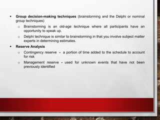  Group decision-making techniques (brainstorming and the Delphi or nominal
group techniques)
o Brainstorming is an old-age technique where all participants have an
opportunity to speak up.
o Delphi technique is similar to brainstorming in that you involve subject matter
experts in determining estimates.
 Reserve Analysis
o Contingency reserve - a portion of time added to the schedule to account
for risk
o Management reserve - used for unknown events that have not been
previously identified
 