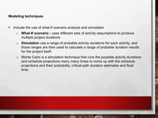 Modeling techniques
 Include the use of what-if scenario analysis and simulation
o What-If scenario : uses different sets of activity assumptions to produce
multiple project durations
o Simulation use a range of probable activity durations for each activity, and
those ranges are then used to calculate a range of probable duration results
for the project itself.
o Monte Carlo is a simulation technique that runs the possible activity durations
and schedule projections many many times to come up with the schedule
projections and their probability, critical path duration estimates and float
time.
 