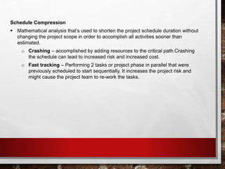 Schedule Compression
 Mathematical analysis that’s used to shorten the project schedule duration without
changing the project scope in order to accomplish all activities sooner than
estimated.
o Crashing – accomplished by adding resources to the critical path.Crashing
the schedule can lead to increased risk and increased cost.
o Fast tracking – Performing 2 tasks or project phase in parallel that were
previously scheduled to start sequentially. It increases the project risk and
might cause the project team to re-work the tasks.
 