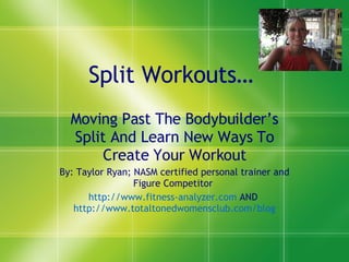 Split Workouts…  Moving Past The Bodybuilder’s Split And Learn New Ways To Create Your Workout By: Taylor Ryan; NASM certified personal trainer and Figure Competitor  http://www.fitness-analyzer.com  AND  http://www.totaltonedwomensclub.com/blog 