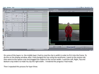 On some of the layers i.e. the middle layer I had to crop the clip in width in order to fit it into the frame. To
do this on the display window, after I had changed the size using the wireframe, I went to the motion tab
then went to the option crop and dragged the sliders to the correct width. I used the Left, Right, Top and
Bottom crop sliders to make my clip the right width. I rendered the progress I had made.

Then I repeated this process for layer three.
 