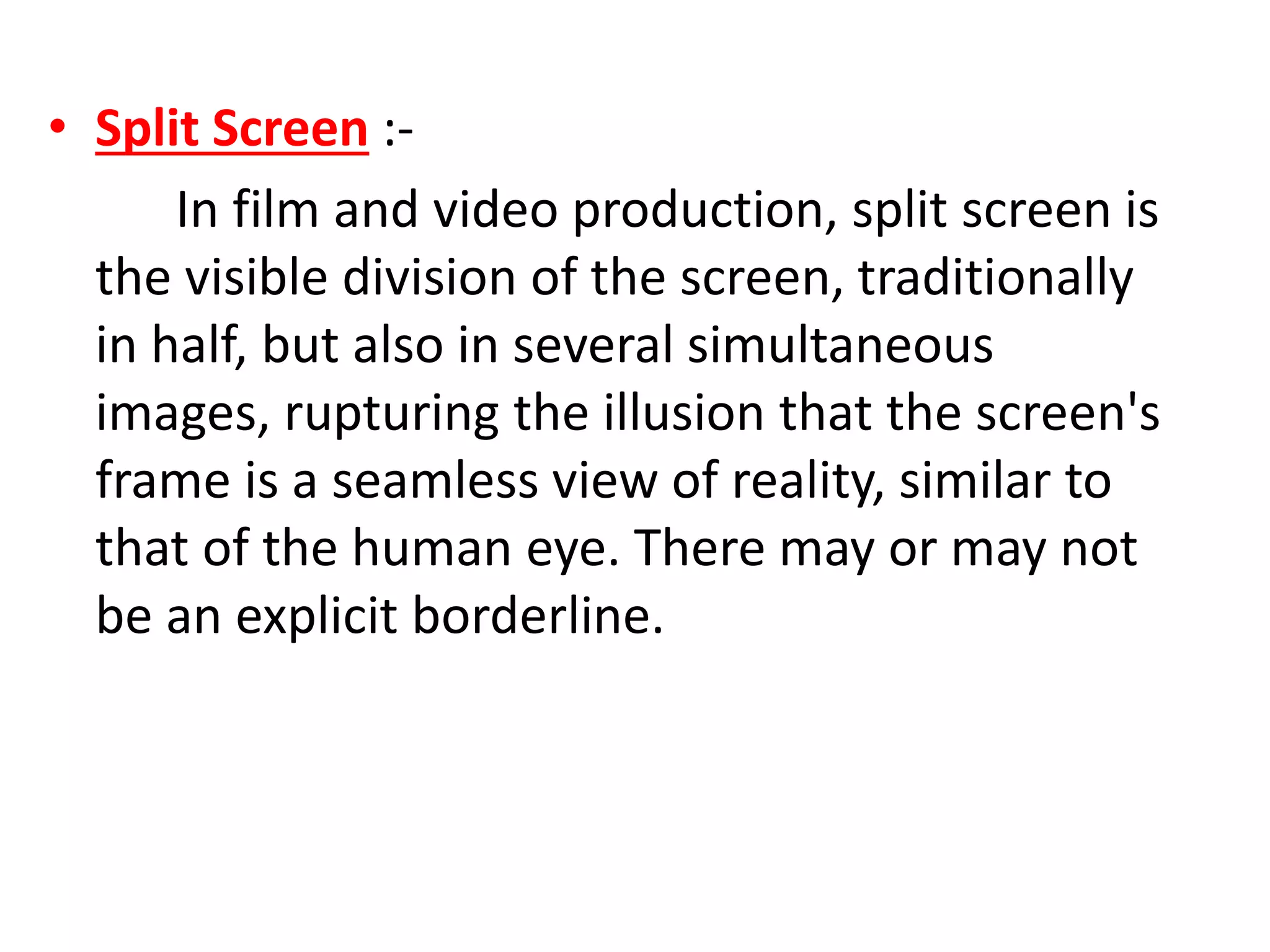 • Split Screen :-
In film and video production, split screen is
the visible division of the screen, traditionally
in half, but also in several simultaneous
images, rupturing the illusion that the screen's
frame is a seamless view of reality, similar to
that of the human eye. There may or may not
be an explicit borderline.
 